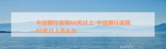 中信银行逾期60天以上-中信银行逾期60天以上怎么办