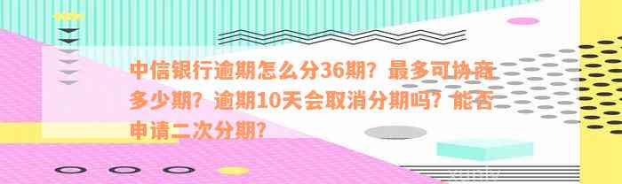 中信银行逾期怎么分36期？最多可协商多少期？逾期10天会取消分期吗？能否申请二次分期？