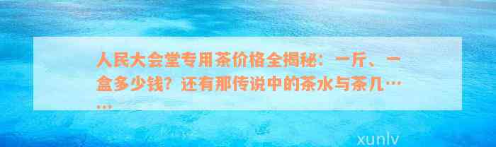 人民大会堂专用茶价格全揭秘：一斤、一盒多少钱？还有那传说中的茶水与茶几……