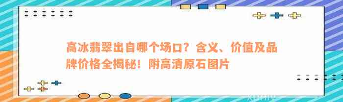 高冰翡翠出自哪个场口？含义、价值及品牌价格全揭秘！附高清原石图片