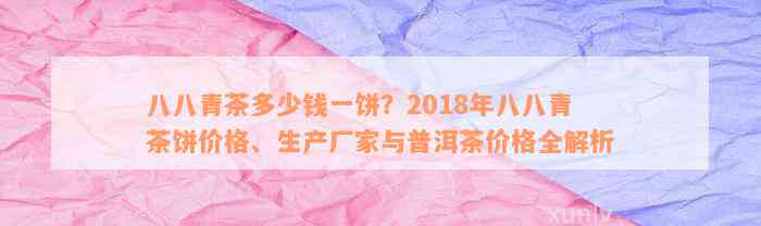 八八青茶多少钱一饼？2018年八八青茶饼价格、生产厂家与普洱茶价格全解析