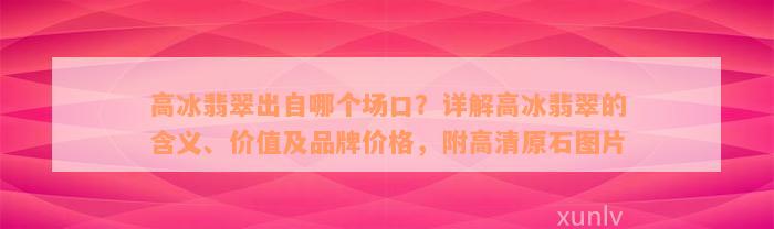 高冰翡翠出自哪个场口？详解高冰翡翠的含义、价值及品牌价格，附高清原石图片