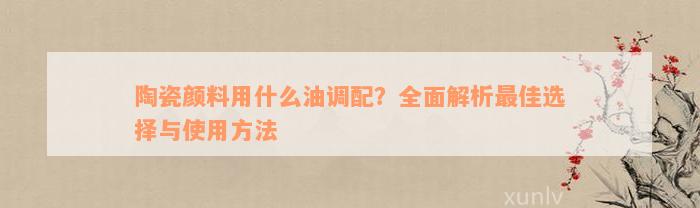 陶瓷颜料用什么油调配？全面解析最佳选择与使用方法