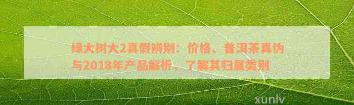 绿大树大2真假辨别：价格、普洱茶真伪与2018年产品解析，了解其归属类别