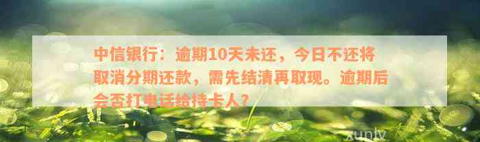 中信银行：逾期10天未还，今日不还将取消分期还款，需先结清再取现。逾期后会否打电话给持卡人？