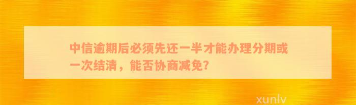 中信逾期后必须先还一半才能办理分期或一次结清，能否协商减免？