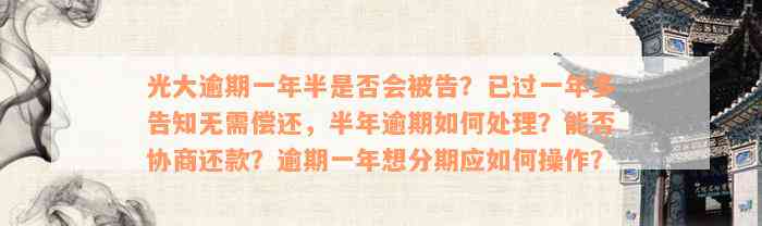 光大逾期一年半是否会被告？已过一年多告知无需偿还，半年逾期如何处理？能否协商还款？逾期一年想分期应如何操作？