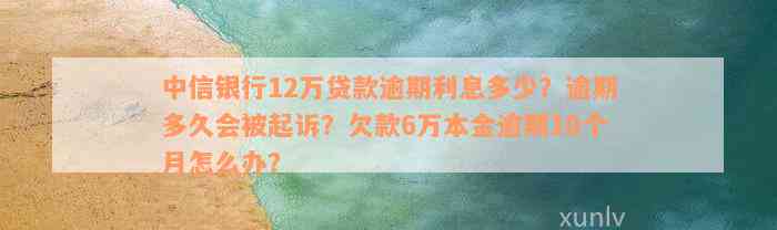 中信银行12万贷款逾期利息多少？逾期多久会被起诉？欠款6万本金逾期10个月怎么办？