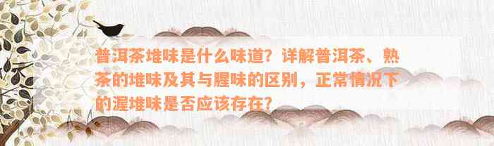 普洱茶堆味是什么味道？详解普洱茶、熟茶的堆味及其与腥味的区别，正常情况下的渥堆味是否应该存在？