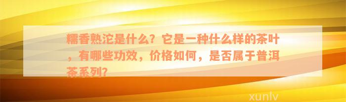 糯香熟沱是什么？它是一种什么样的茶叶，有哪些功效，价格如何，是否属于普洱茶系列？