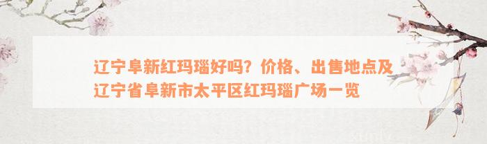 辽宁阜新红玛瑙好吗？价格、出售地点及辽宁省阜新市太平区红玛瑙广场一览