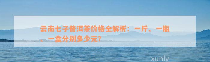 云南七子普洱茶价格全解析：一斤、一瓶、一盒分别多少元？