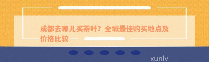 成都去哪儿买茶叶？全城最佳购买地点及价格比较