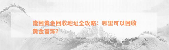 隆回黄金回收地址全攻略：哪里可以回收黄金首饰？