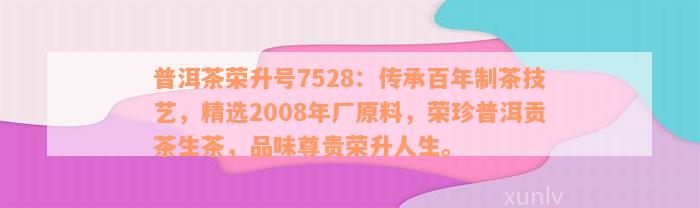 普洱茶荣升号7528：传承百年制茶技艺，精选2008年厂原料，荣珍普洱贡茶生茶，品味尊贵荣升人生。