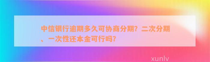 中信银行逾期多久可协商分期？二次分期、一次性还本金可行吗？