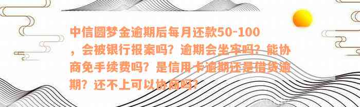 中信圆梦金逾期后每月还款50-100，会被银行报案吗？逾期会坐牢吗？能协商免手续费吗？是信用卡逾期还是借贷逾期？还不上可以协商吗？