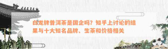 白龙牌普洱茶是国企吗？知乎上讨论的结果与十大知名品牌、生茶和价格相关