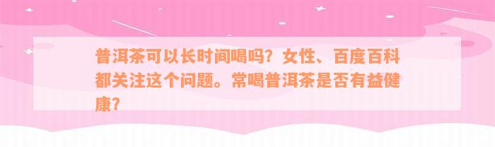 普洱茶可以长时间喝吗？女性、百度百科都关注这个问题。常喝普洱茶是否有益健康？