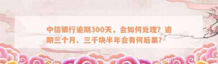 中信银行逾期300天，会如何处理？逾期三个月、三千块半年会有何后果？