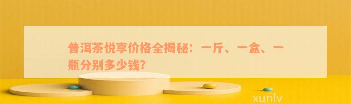 普洱茶悦享价格全揭秘：一斤、一盒、一瓶分别多少钱？