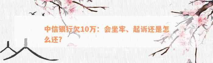 中信银行欠10万：会坐牢、起诉还是怎么还？