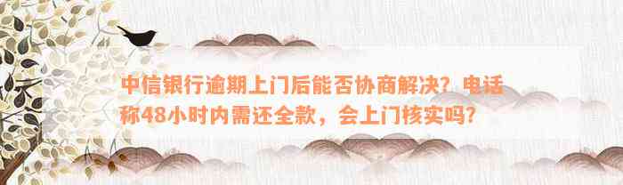 中信银行逾期上门后能否协商解决？电话称48小时内需还全款，会上门核实吗？