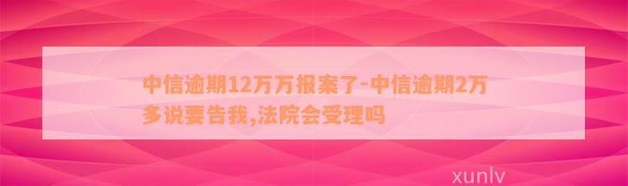 中信逾期12万万报案了-中信逾期2万多说要告我,法院会受理吗