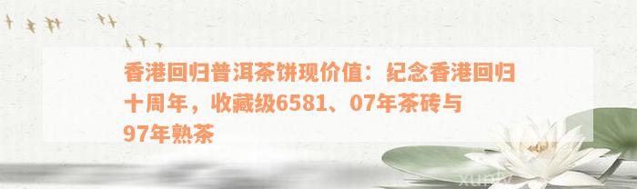 香港回归普洱茶饼现价值：纪念香港回归十周年，收藏级6581、07年茶砖与97年熟茶