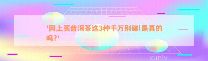 '网上买普洱茶这3种千万别碰!是真的吗?'