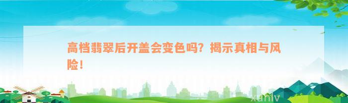 高档翡翠后开盖会变色吗？揭示真相与风险！