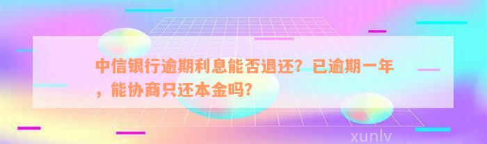 中信银行逾期利息能否退还？已逾期一年，能协商只还本金吗？