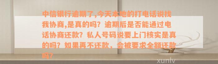 中信银行逾期了,今天本地的打电话说找我协商,是真的吗？逾期后是否能通过电话协商还款？私人号码说要上门核实是真的吗？如果再不还款，会被要求全额还款吗？