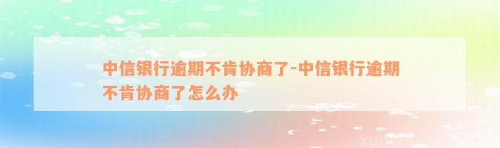 中信银行逾期不肯协商了-中信银行逾期不肯协商了怎么办