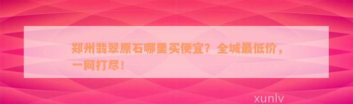 郑州翡翠原石哪里买便宜？全城最低价，一网打尽！