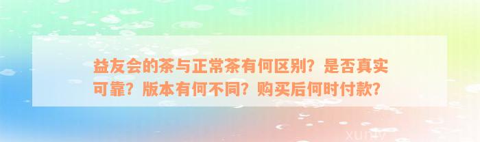 益友会的茶与正常茶有何区别？是否真实可靠？版本有何不同？购买后何时付款？