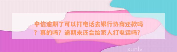 中信逾期了可以打电话去银行协商还款吗？真的吗？逾期未还会给家人打电话吗？