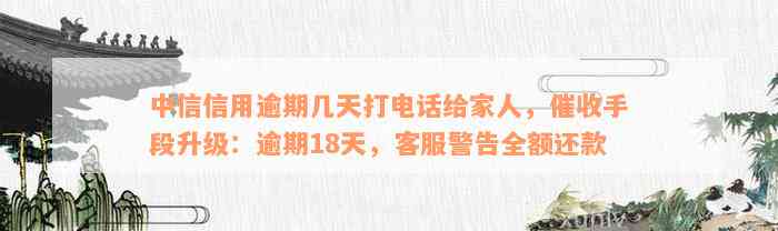 中信信用逾期几天打电话给家人，催收手段升级：逾期18天，客服警告全额还款