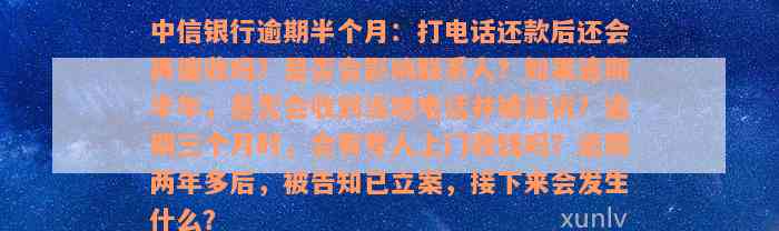 中信银行逾期半个月：打电话还款后还会再催收吗？是否会影响联系人？如果逾期半年，是否会收到当地电话并被起诉？逾期三个月时，会有专人上门收钱吗？逾期两年多后，被告知已立案，接下来会发生什么？