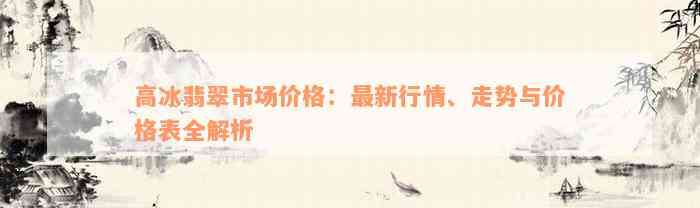 高冰翡翠市场价格：最新行情、走势与价格表全解析