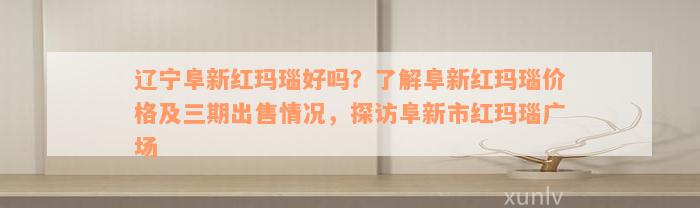 辽宁阜新红玛瑙好吗？了解阜新红玛瑙价格及三期出售情况，探访阜新市红玛瑙广场