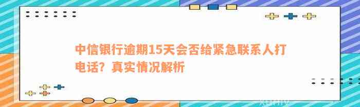 中信银行逾期15天会否给紧急联系人打电话？真实情况解析