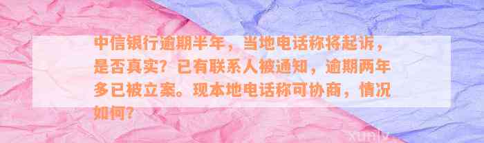 中信银行逾期半年，当地电话称将起诉，是否真实？已有联系人被通知，逾期两年多已被立案。现本地电话称可协商，情况如何？