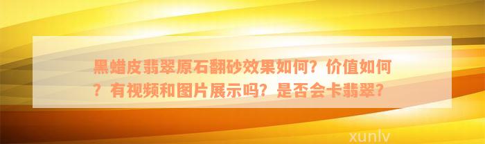 黑蜡皮翡翠原石翻砂效果如何？价值如何？有视频和图片展示吗？是否会卡翡翠？