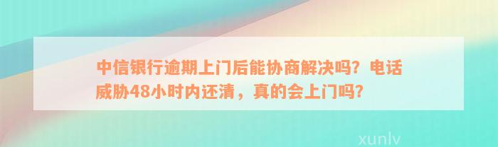 中信银行逾期上门后能协商解决吗？电话威胁48小时内还清，真的会上门吗？