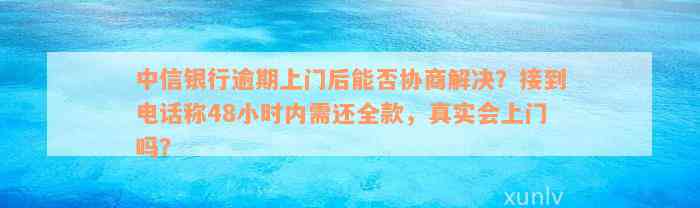 中信银行逾期上门后能否协商解决？接到电话称48小时内需还全款，真实会上门吗？