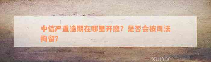 中信严重逾期在哪里开庭？是否会被司法拘留？