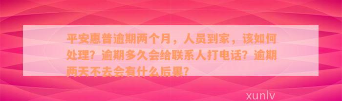 平安惠普逾期两个月，人员到家，该如何处理？逾期多久会给联系人打电话？逾期两天不去会有什么后果？