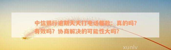 中信银行逾期天天打电话催款：真的吗？有效吗？协商解决的可能性大吗？