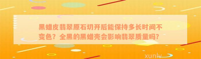 黑蜡皮翡翠原石切开后能保持多长时间不变色？全黑的黑蜡壳会影响翡翠质量吗？